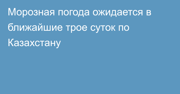 Морозная погода ожидается в ближайшие трое суток по Казахстану