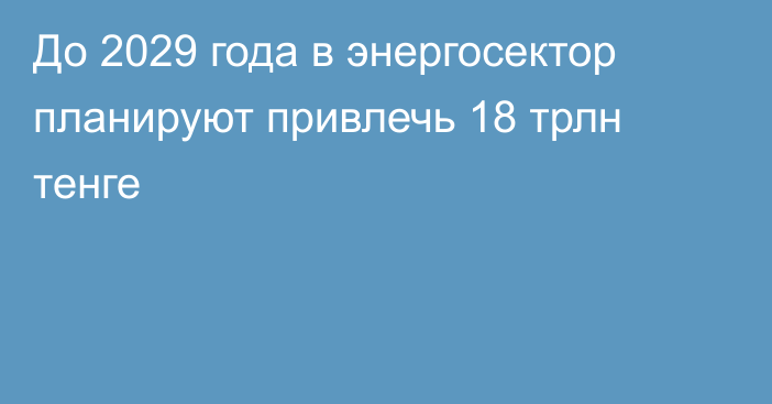 До 2029 года в энергосектор планируют привлечь 18 трлн тенге