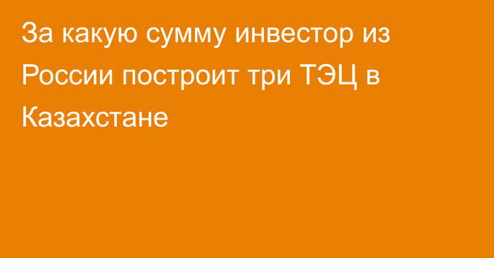 За какую сумму инвестор из России построит три ТЭЦ в Казахстане