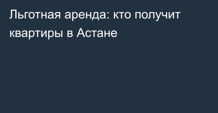 Льготная аренда: кто получит квартиры в Астане