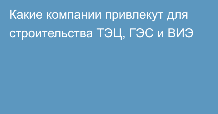 Какие компании привлекут для строительства ТЭЦ, ГЭС и ВИЭ