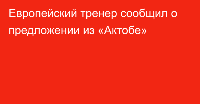 Европейский тренер сообщил о предложении из «Актобе»