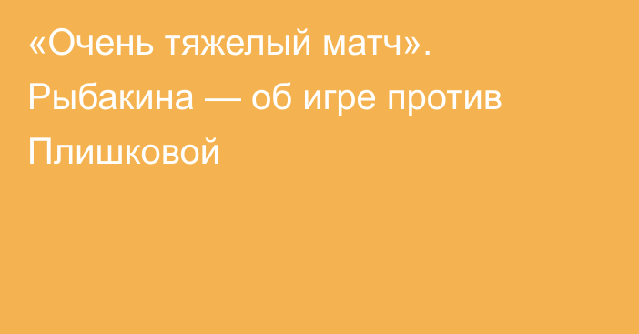 «Очень тяжелый матч». Рыбакина — об игре против Плишковой