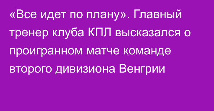 «Все идет по плану». Главный тренер клуба КПЛ высказался о проигранном матче команде второго дивизиона Венгрии