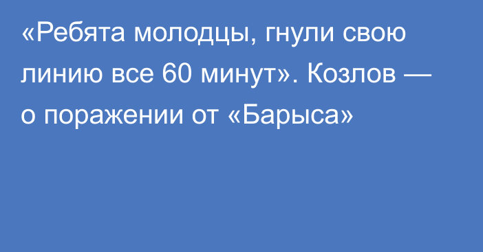 «Ребята молодцы, гнули свою линию все 60 минут». Козлов — о поражении от «Барыса»