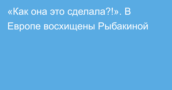 «Как она это сделала?!». В Европе восхищены Рыбакиной