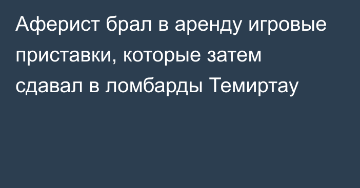 Аферист брал в аренду игровые приставки, которые затем сдавал в ломбарды Темиртау