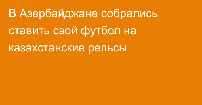 В Азербайджане собрались ставить свой футбол на казахстанские рельсы