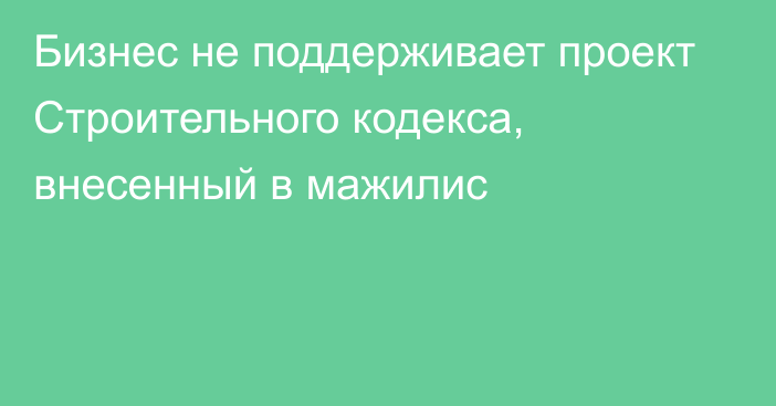 Бизнес не поддерживает проект Строительного кодекса, внесенный в мажилис