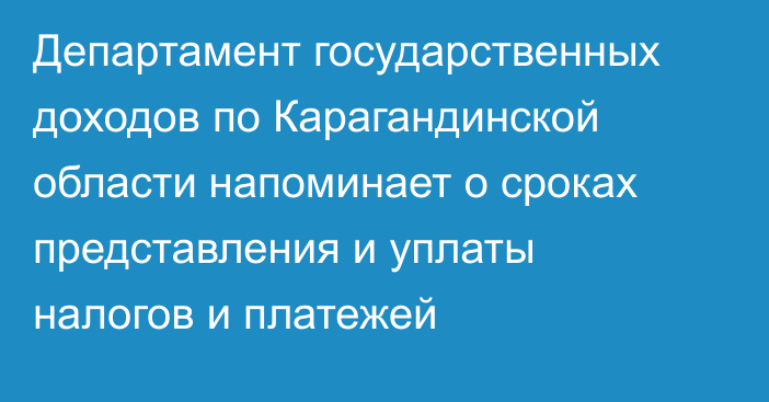 Департамент государственных доходов по Карагандинской области напоминает о сроках представления и уплаты налогов и платежей