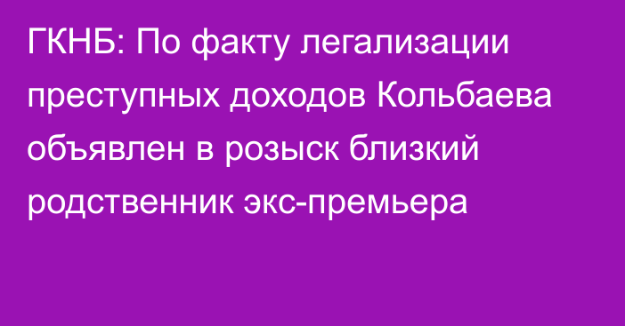 ГКНБ: По факту легализации преступных доходов Кольбаева объявлен в розыск близкий родственник экс-премьера