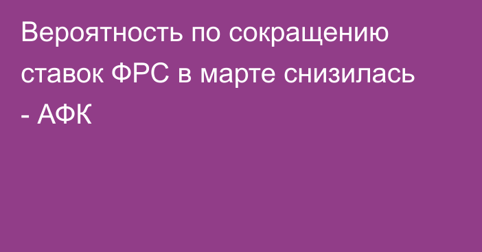 Вероятность по сокращению ставок ФРС в марте снизилась - АФК