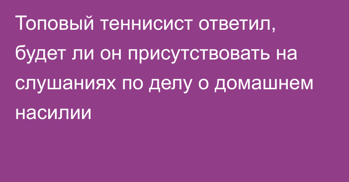 Топовый теннисист ответил, будет ли он присутствовать на слушаниях по делу о домашнем насилии