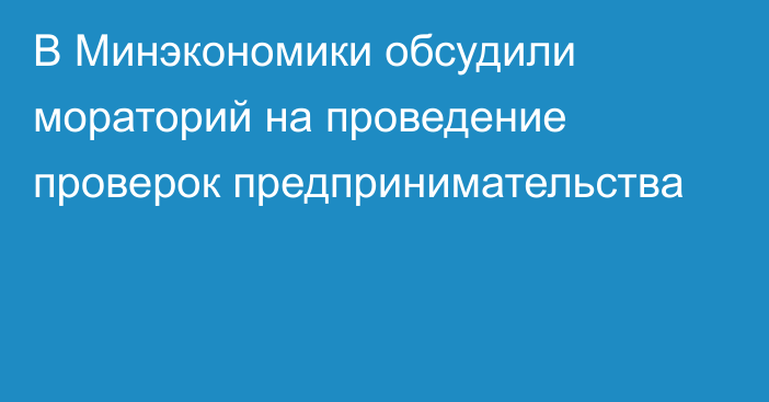 В Минэкономики обсудили мораторий на проведение проверок предпринимательства