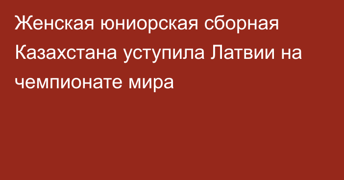 Женская юниорская сборная Казахстана уступила Латвии на чемпионате мира