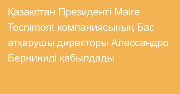 Қазақстан Президенті Maire Tecnimont компаниясының Бас атқарушы директоры Алессандро Берниниді қабылдады