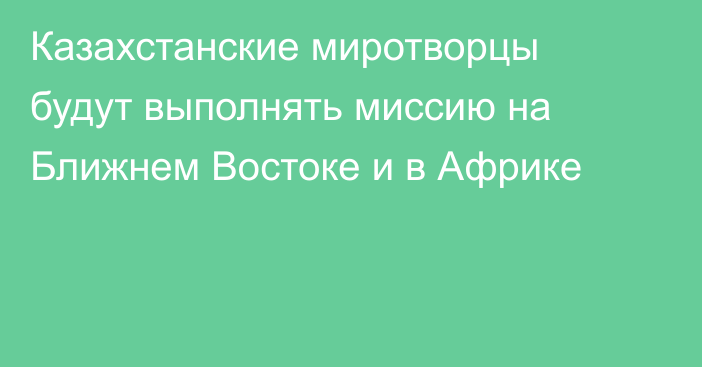 Казахстанские миротворцы будут выполнять миссию на Ближнем Востоке и в Африке