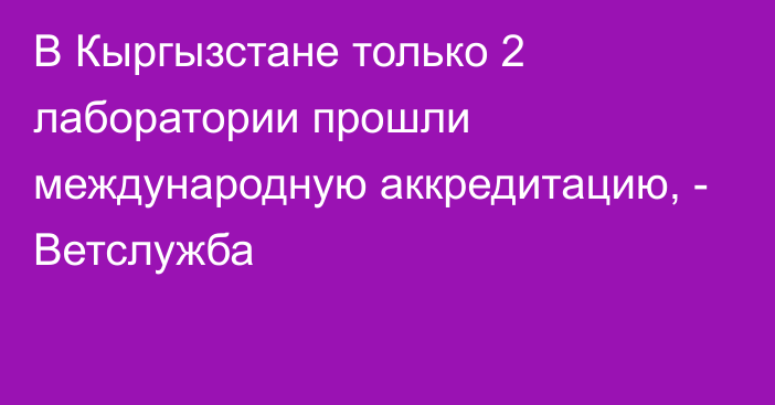 В Кыргызстане только 2 лаборатории прошли международную аккредитацию, - Ветслужба