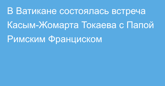 В Ватикане состоялась встреча Касым-Жомарта Токаева с Папой Римским Франциском