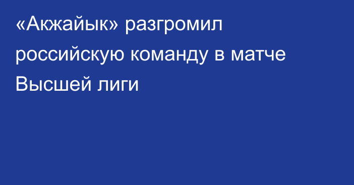 «Акжайык» разгромил российскую команду в матче Высшей лиги