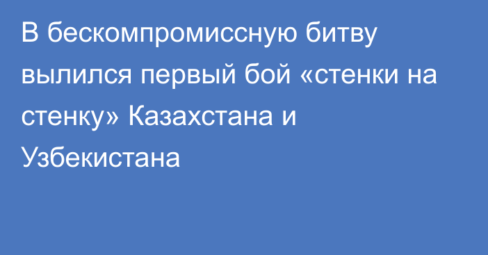 В бескомпромиссную битву вылился первый бой «стенки на стенку» Казахстана и Узбекистана