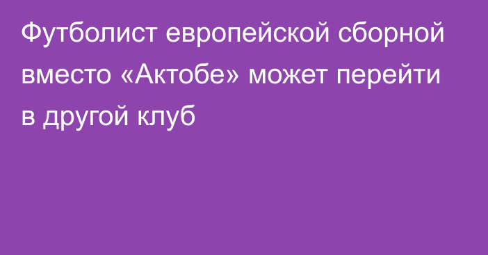 Футболист европейской сборной вместо «Актобе» может перейти в другой клуб