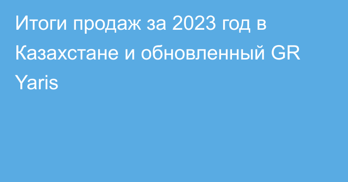 Итоги продаж за 2023 год в Казахстане и обновленный GR Yaris