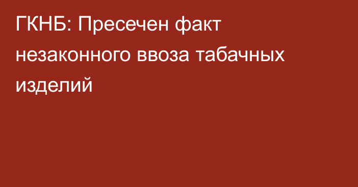 ГКНБ: Пресечен факт незаконного ввоза табачных изделий