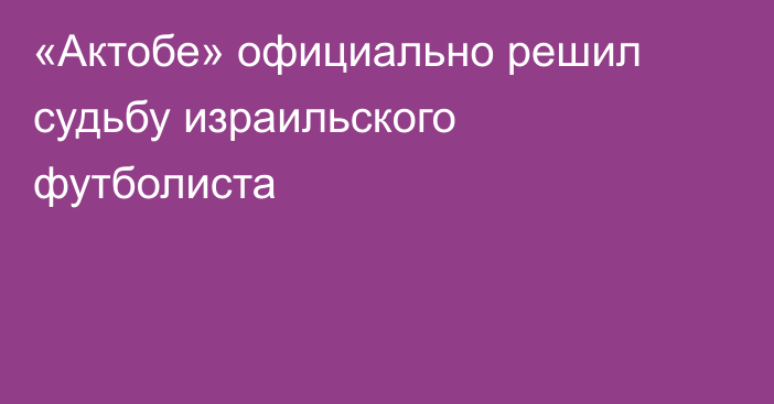 «Актобе» официально решил судьбу израильского футболиста