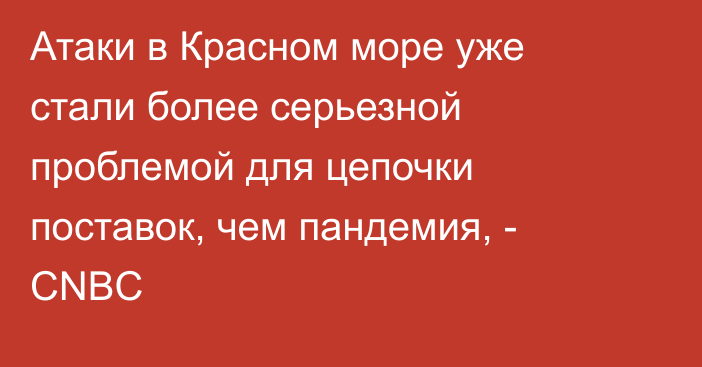 Атаки в Красном море уже стали более серьезной проблемой для цепочки поставок, чем пандемия, - CNBС