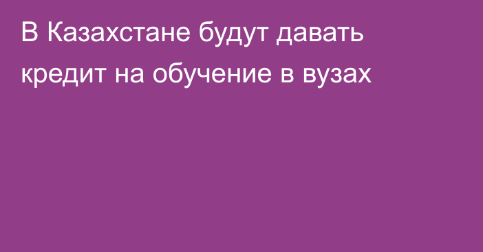 В Казахстане будут давать кредит на обучение в вузах