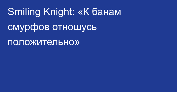 Smiling Knight: «К банам смурфов отношусь положительно»