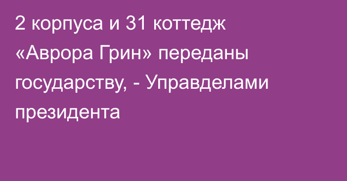 2 корпуса и 31 коттедж «Аврора Грин» переданы государству, - Управделами президента