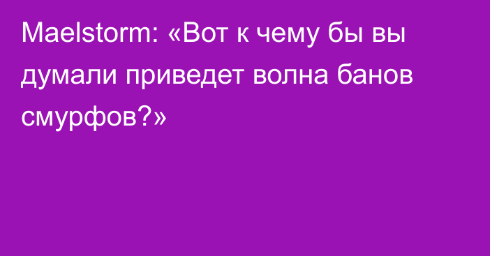 Maelstorm: «Вот к чему бы вы думали приведет волна банов смурфов?»