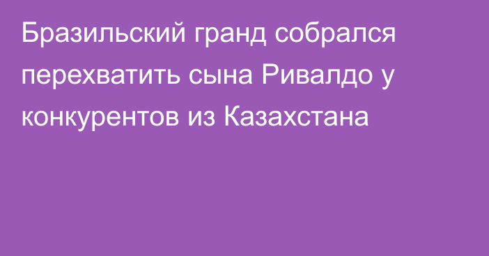 Бразильский гранд собрался перехватить сына Ривалдо у конкурентов из Казахстана