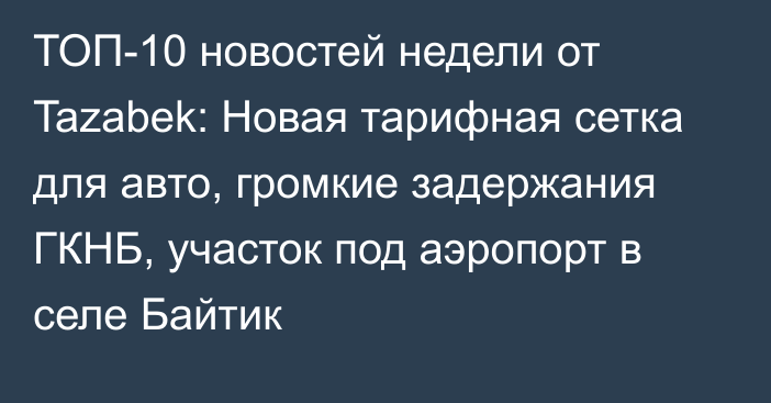 ТОП-10 новостей недели от Tazabek: Новая тарифная сетка для авто, громкие задержания ГКНБ, участок под аэропорт в селе Байтик