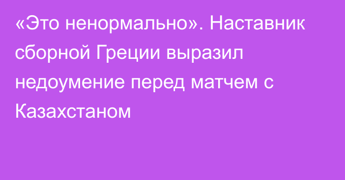 «Это ненормально». Наставник сборной Греции выразил недоумение перед матчем с Казахстаном