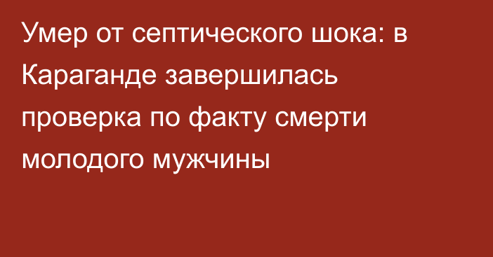 Умер от септического шока: в Караганде завершилась проверка по факту смерти молодого мужчины