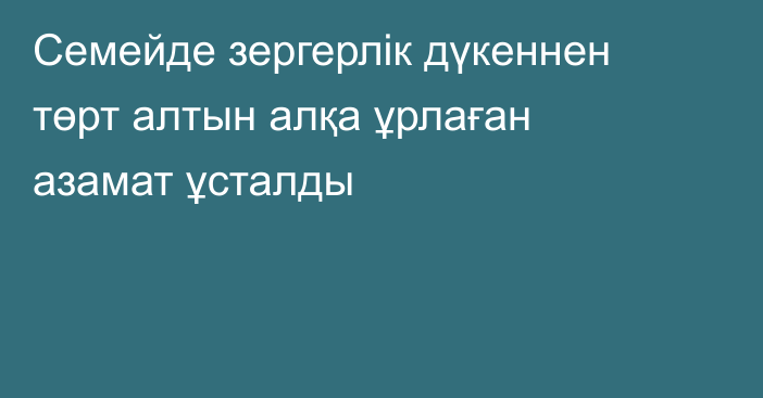 Семейде зергерлік дүкеннен төрт алтын алқа ұрлаған азамат ұсталды