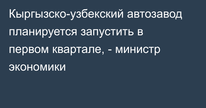 Кыргызско-узбекский автозавод  планируется запустить в первом квартале, - министр экономики