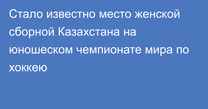 Стало известно место женской сборной Казахстана на юношеском чемпионате мира по хоккею