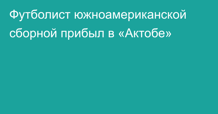 Футболист южноамериканской сборной прибыл в «Актобе»