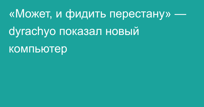 «Может, и фидить перестану» — dyrachyo показал новый компьютер