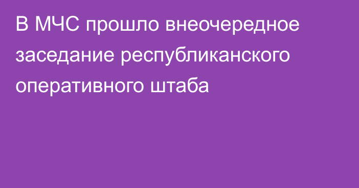 В МЧС прошло внеочередное заседание республиканского оперативного штаба