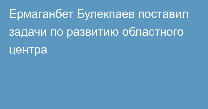 Ермаганбет Булекпаев поставил задачи по развитию областного центра