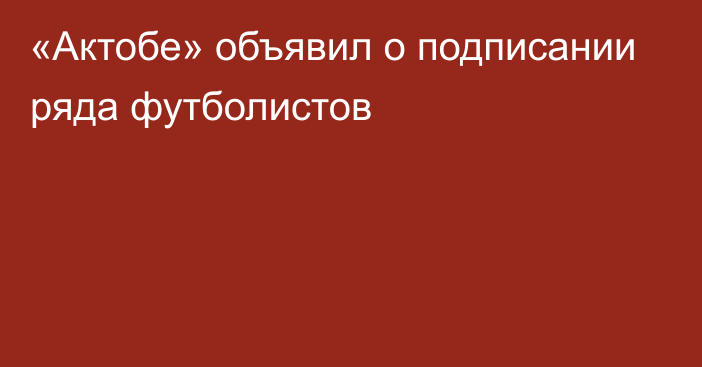 «Актобе» объявил о подписании ряда футболистов