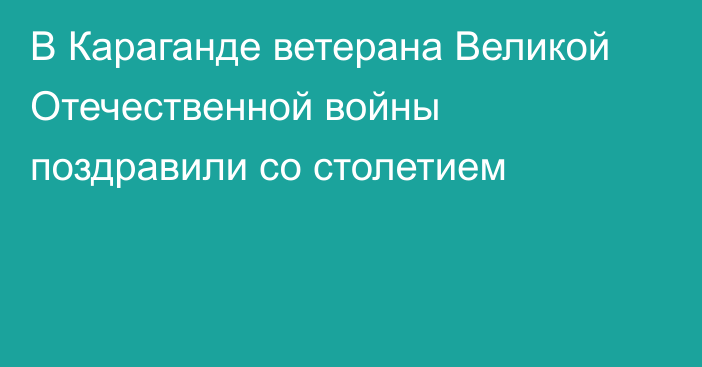 В Караганде ветерана Великой Отечественной войны поздравили со столетием