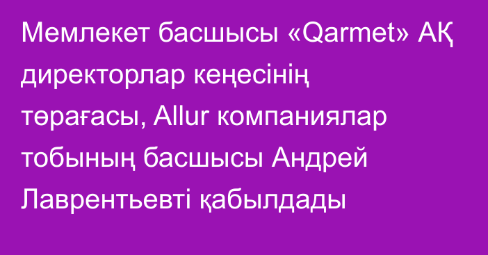 Мемлекет басшысы «Qarmet» АҚ директорлар кеңесінің төрағасы, Allur компаниялар тобының басшысы Андрей Лаврентьевті қабылдады