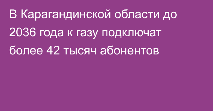 В Карагандинской области до 2036 года к газу подключат более 42 тысяч абонентов