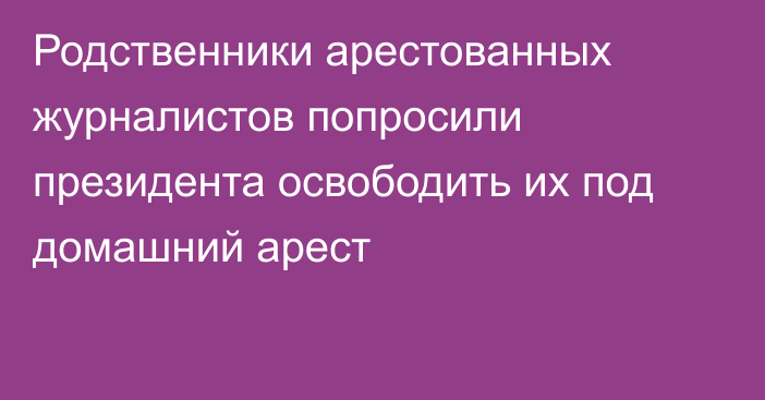 Родственники арестованных журналистов попросили президента освободить их под домашний арест